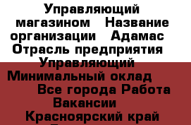 Управляющий магазином › Название организации ­ Адамас › Отрасль предприятия ­ Управляющий › Минимальный оклад ­ 55 000 - Все города Работа » Вакансии   . Красноярский край,Бородино г.